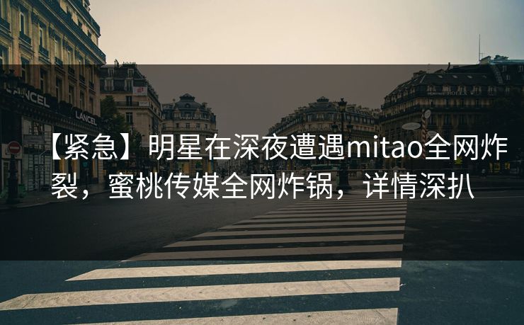 【紧急】明星在深夜遭遇mitao全网炸裂，蜜桃传媒全网炸锅，详情深扒