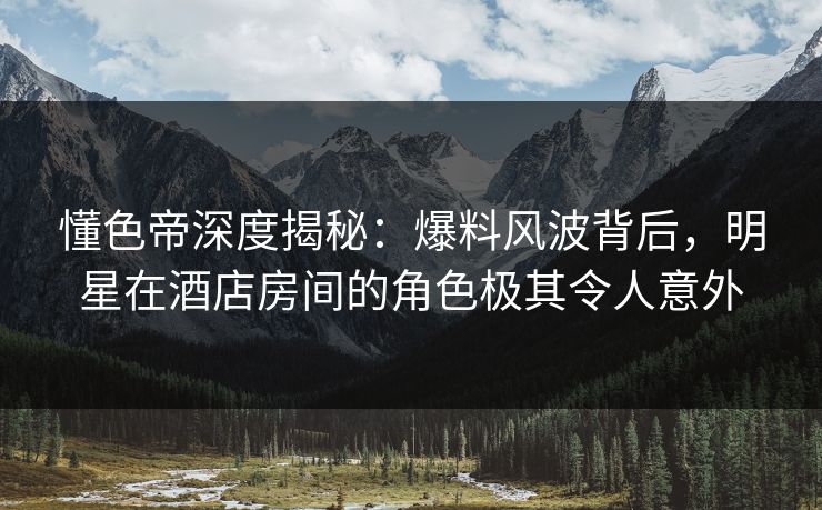 懂色帝深度揭秘：爆料风波背后，明星在酒店房间的角色极其令人意外