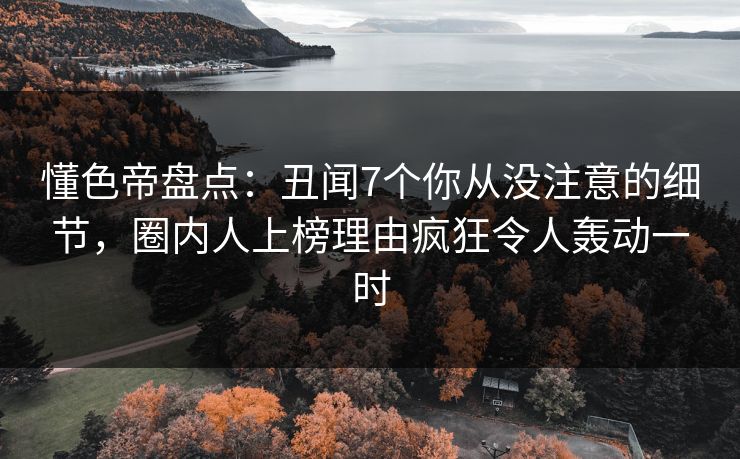 懂色帝盘点：丑闻7个你从没注意的细节，圈内人上榜理由疯狂令人轰动一时