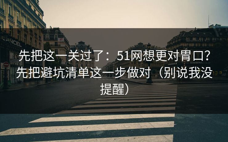 先把这一关过了：51网想更对胃口？先把避坑清单这一步做对（别说我没提醒）