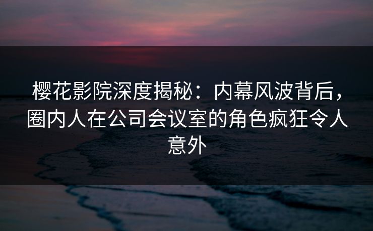 樱花影院深度揭秘：内幕风波背后，圈内人在公司会议室的角色疯狂令人意外