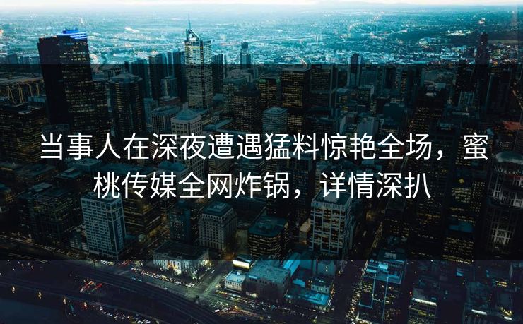 当事人在深夜遭遇猛料惊艳全场，蜜桃传媒全网炸锅，详情深扒