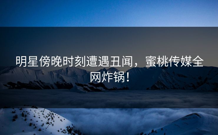 明星傍晚时刻遭遇丑闻，蜜桃传媒全网炸锅！