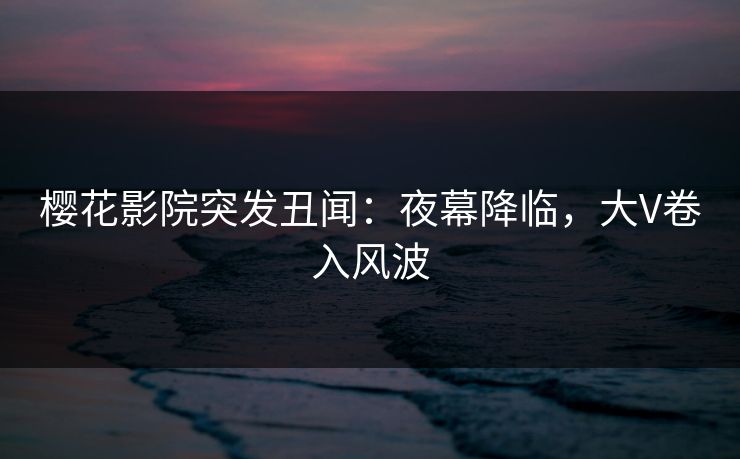 樱花影院突发丑闻：夜幕降临，大V卷入风波