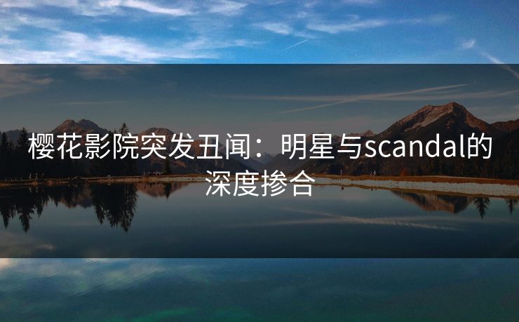 樱花影院突发丑闻：明星与scandal的深度掺合