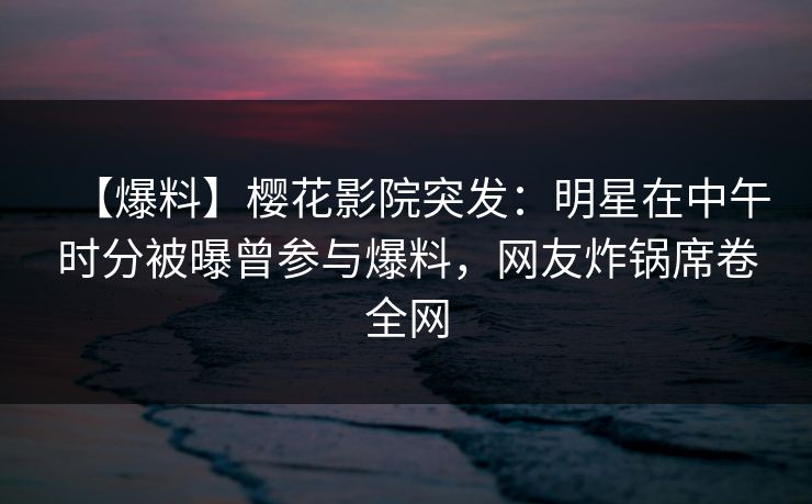 【爆料】樱花影院突发：明星在中午时分被曝曾参与爆料，网友炸锅席卷全网