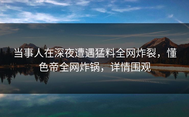 当事人在深夜遭遇猛料全网炸裂，懂色帝全网炸锅，详情围观