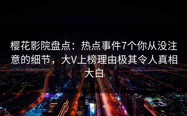 樱花影院盘点：热点事件7个你从没注意的细节，大V上榜理由极其令人真相大白