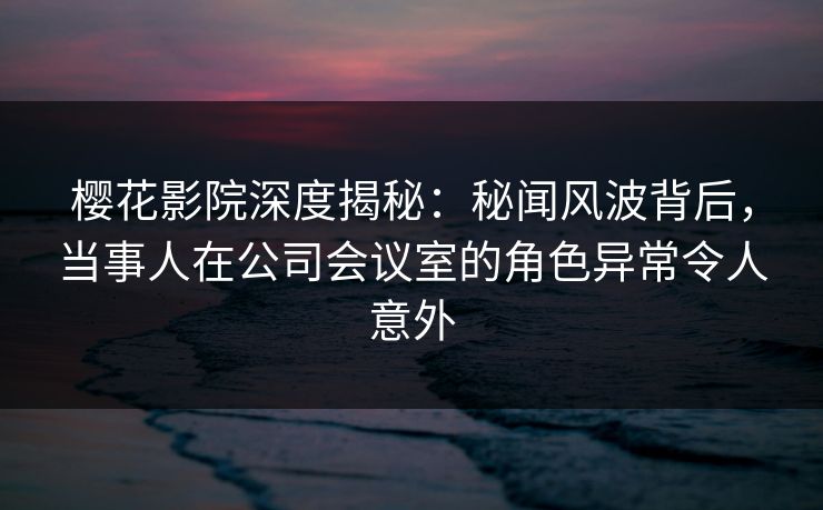 樱花影院深度揭秘：秘闻风波背后，当事人在公司会议室的角色异常令人意外