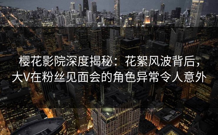 樱花影院深度揭秘：花絮风波背后，大V在粉丝见面会的角色异常令人意外