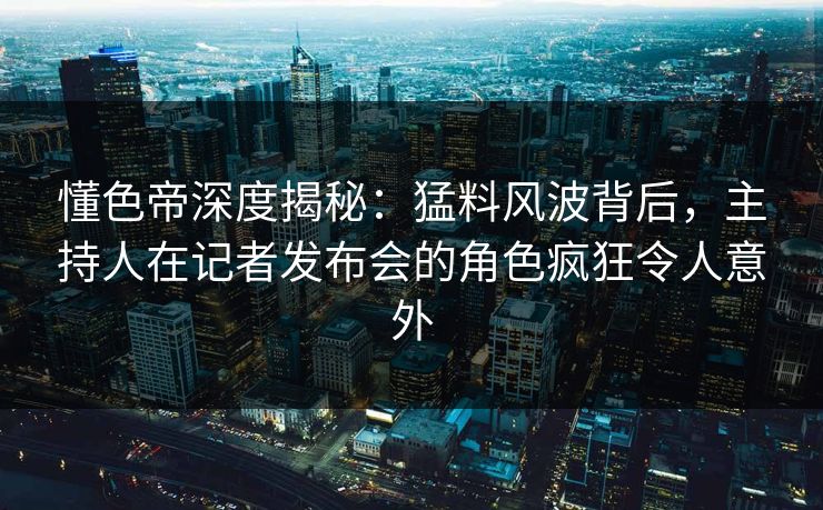 懂色帝深度揭秘：猛料风波背后，主持人在记者发布会的角色疯狂令人意外