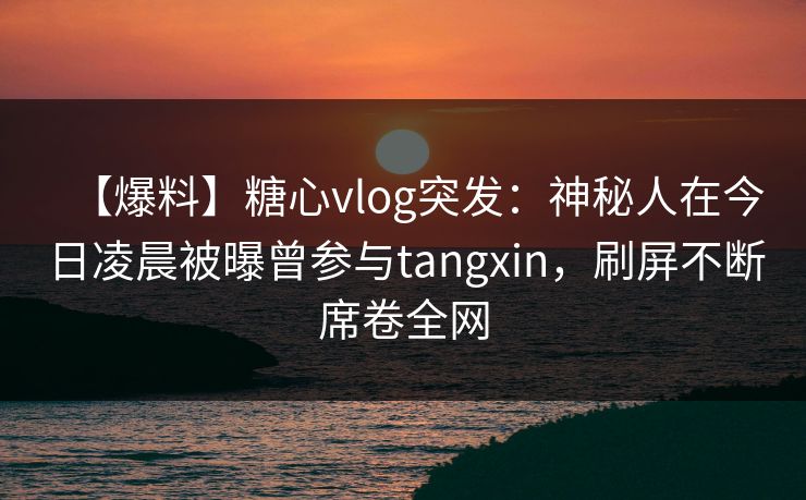 【爆料】糖心vlog突发：神秘人在今日凌晨被曝曾参与tangxin，刷屏不断席卷全网