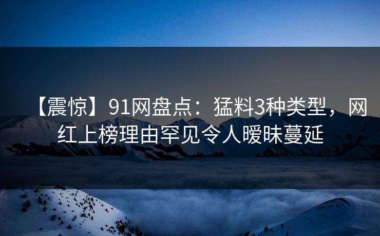 【震惊】91网盘点：猛料3种类型，网红上榜理由罕见令人暧昧蔓延