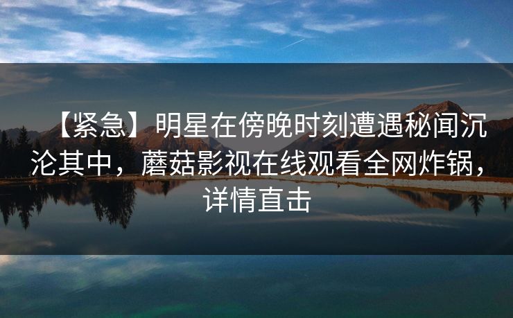 【紧急】明星在傍晚时刻遭遇秘闻沉沦其中，蘑菇影视在线观看全网炸锅，详情直击