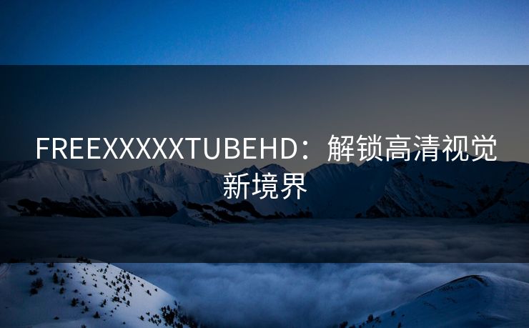 FREEXXXXXTUBEHD：解锁高清视觉新境界