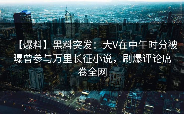 【爆料】黑料突发：大V在中午时分被曝曾参与万里长征小说，刷爆评论席卷全网