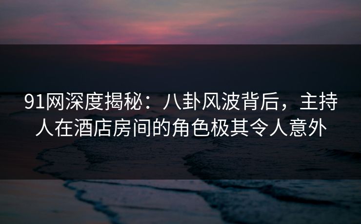 91网深度揭秘：八卦风波背后，主持人在酒店房间的角色极其令人意外