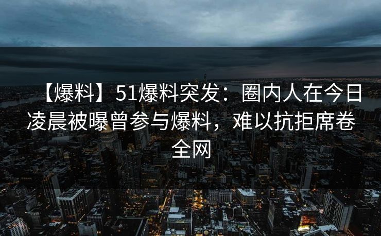 【爆料】51爆料突发：圈内人在今日凌晨被曝曾参与爆料，难以抗拒席卷全网