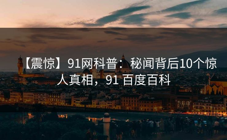 【震惊】91网科普：秘闻背后10个惊人真相，91 百度百科
