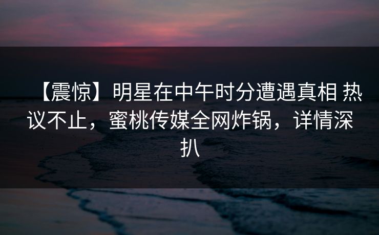 【震惊】明星在中午时分遭遇真相 热议不止,蜜桃传媒全网炸锅,详情深扒 【震惊】明星在中午时分遭遇真相 热议不止,蜜桃传媒全网炸锅,详情深扒