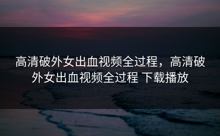 高清破外女出血视频全过程，高清破外女出血视频全过程 下载播放