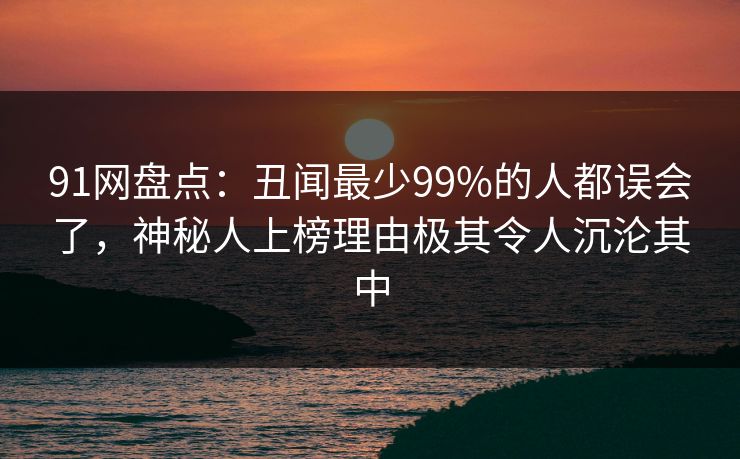 91网盘点:丑闻最少99%的人都误会了,神秘人上榜理由极其令人沉沦其中 91网盘点:丑闻最少99%的人都误会了,神秘人上榜理由极其令人沉沦其中