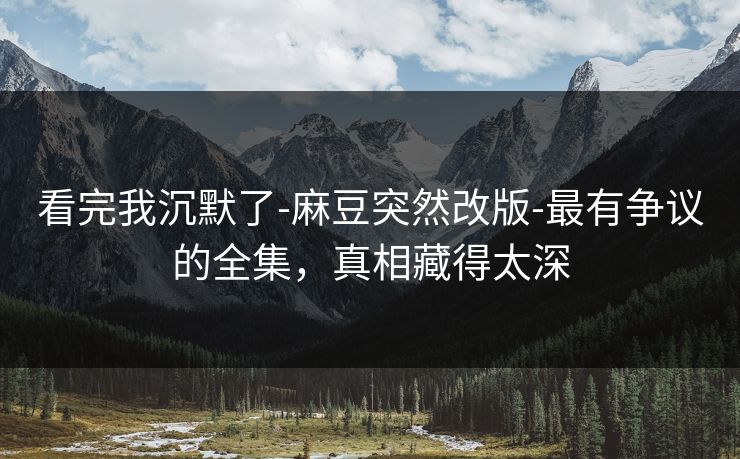看完我沉默了-麻豆突然改版-最有争议的全集，真相藏得太深