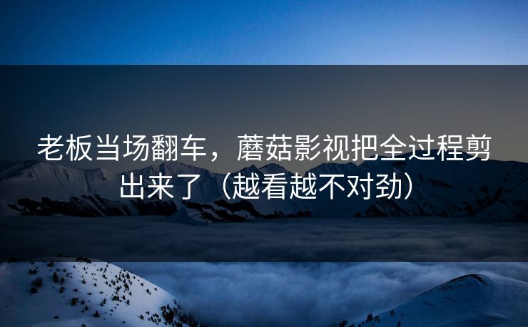 老板当场翻车,蘑菇影视把全过程剪出来了(越看越不对劲) 老板当场翻车,蘑菇影视把全过程剪出来了(越看越不对劲)