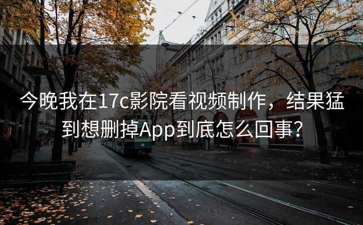 今晚我在17c影院看视频制作，结果猛到想删掉App到底怎么回事？