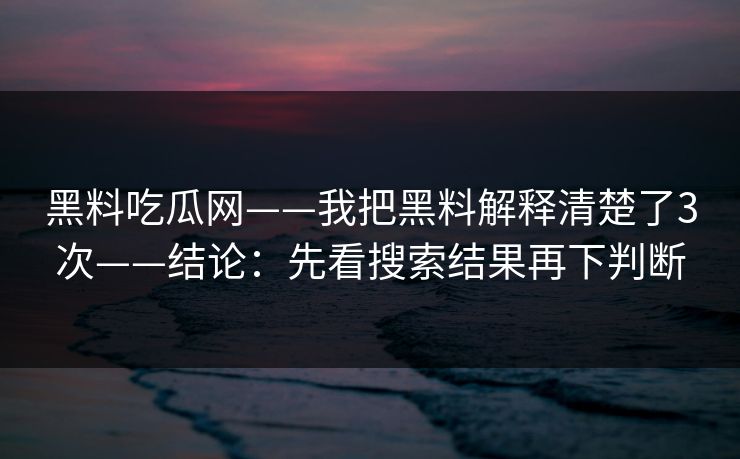 黑料吃瓜网——我把黑料解释清楚了3次——结论：先看搜索结果再下判断