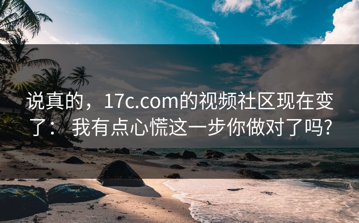 说真的，17c.com的视频社区现在变了： 我有点心慌这一步你做对了吗?