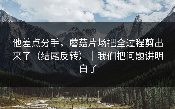 他差点分手,蘑菇片场把全过程剪出来了(结尾反转)|我们把问题讲明白了 他差点分手,蘑菇片场把全过程剪出来了(结尾反转)|我们把问题讲明白了