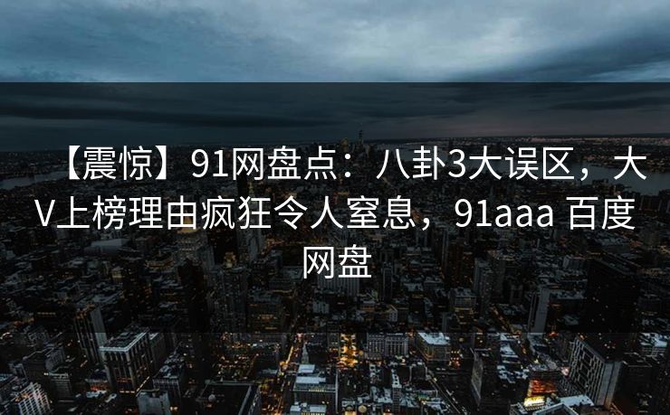 【震惊】91网盘点:八卦3大误区,大V上榜理由疯狂令人窒息,91aaa 百度网盘 【震惊】91网盘点:八卦3大误区,大V上榜理由疯狂令人窒息,91aaa 百度网盘