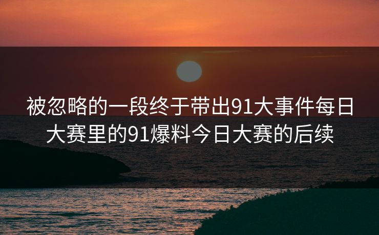 被忽略的一段终于带出91大事件每日大赛里的91爆料今日大赛的后续 被忽略的一段终于带出91大事件每日大赛里的91爆料今日大赛的后续