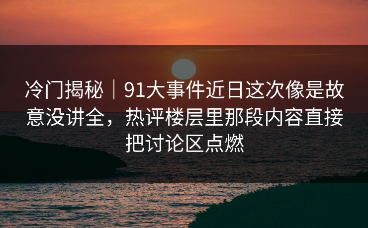 冷门揭秘|91大事件近日这次像是故意没讲全,热评楼层里那段内容直接把讨论区点燃 冷门揭秘|91大事件近日这次像是故意没讲全,热评楼层里那段内容直接把讨论区点燃
