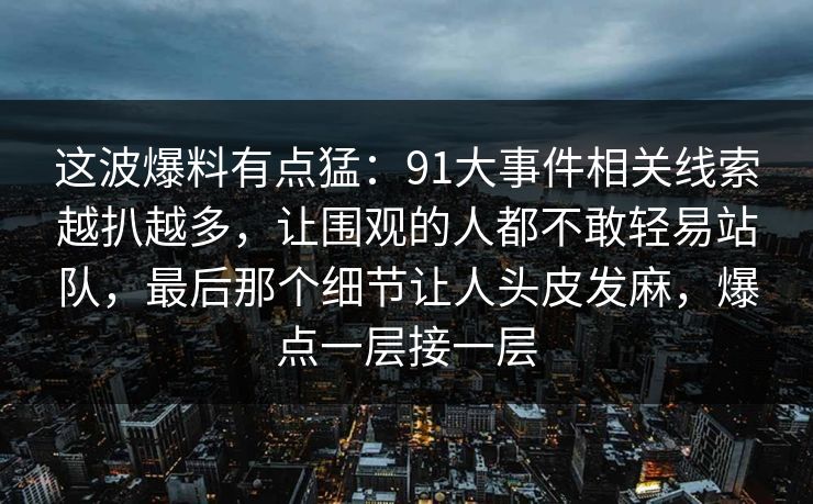 这波爆料有点猛:91大事件相关线索越扒越多,让围观的人都不敢轻易站队,最后那个细节让人头皮发麻,爆点一层接一层 这波爆料有点猛:91大事件相关线索越扒越多,让围观的人都不敢轻易站队,最后那个细节让人头皮发麻,爆点一层接一层