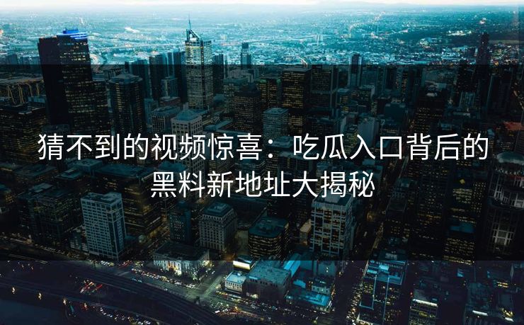 猜不到的视频惊喜：吃瓜入口背后的黑料新地址大揭秘
